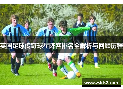 英国足球传奇球星阵容排名全解析与回顾历程