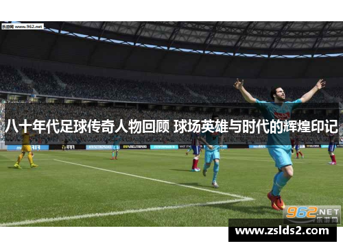 八十年代足球传奇人物回顾 球场英雄与时代的辉煌印记