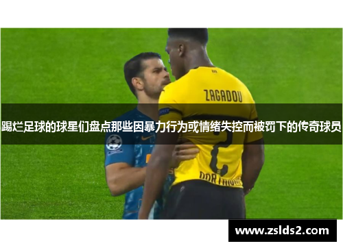 踢烂足球的球星们盘点那些因暴力行为或情绪失控而被罚下的传奇球员