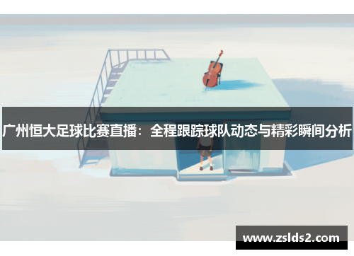 广州恒大足球比赛直播：全程跟踪球队动态与精彩瞬间分析