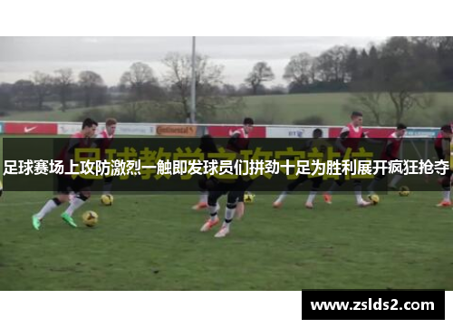 足球赛场上攻防激烈一触即发球员们拼劲十足为胜利展开疯狂抢夺