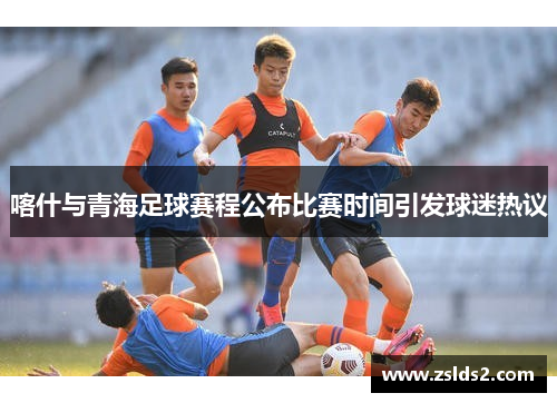 喀什与青海足球赛程公布比赛时间引发球迷热议