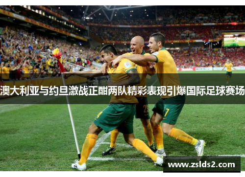 澳大利亚与约旦激战正酣两队精彩表现引爆国际足球赛场